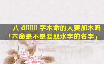 八 🐈 字木命的人要加木吗「木命是不是要取水字的名字」